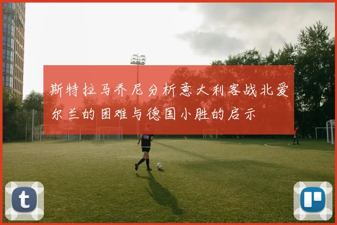 斯特拉马乔尼分析意大利客战北爱尔兰的困难与德国小胜的启示