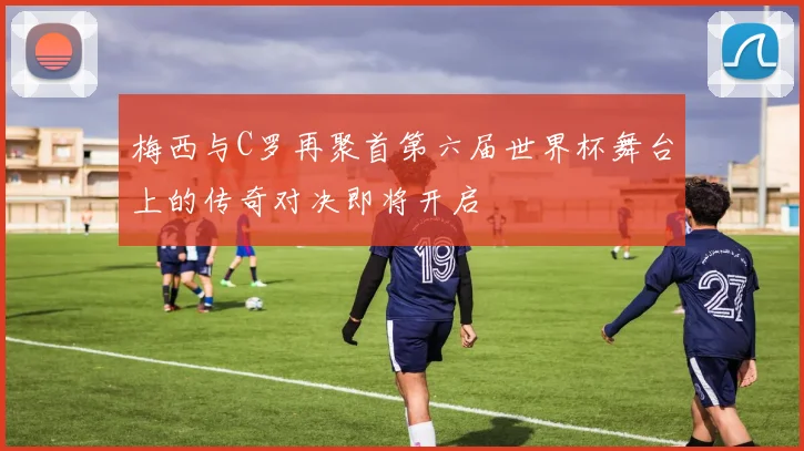 梅西与C罗再聚首第六届世界杯舞台上的传奇对决即将开启