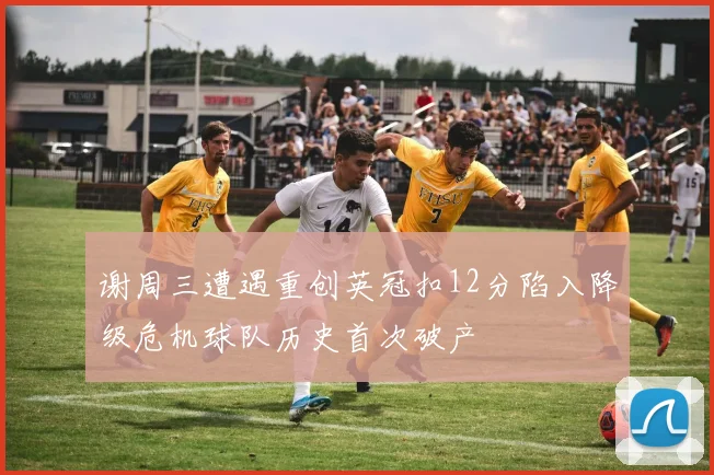 谢周三遭遇重创英冠扣12分陷入降级危机球队历史首次破产