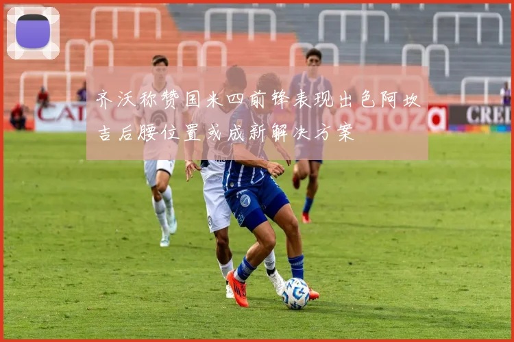 齐沃称赞国米四前锋表现出色阿坎吉后腰位置或成新解决方案
