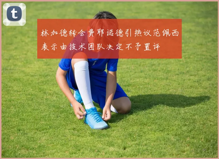 林加德转会费耶诺德引热议范佩西表示由技术团队决定不予置评