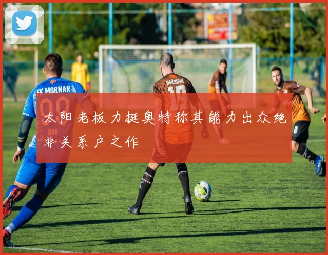 太阳老板力挺奥特称其能力出众绝非关系户之作
