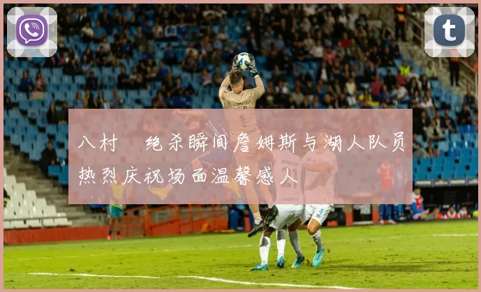 八村塁绝杀瞬间詹姆斯与湖人队员热烈庆祝场面温馨感人