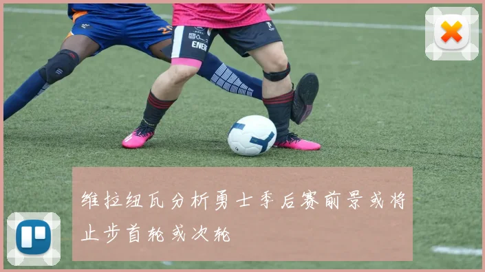 维拉纽瓦分析勇士季后赛前景或将止步首轮或次轮