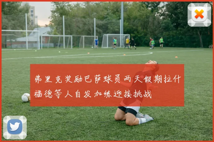 弗里克奖励巴萨球员两天假期拉什福德等人自发加练迎接挑战