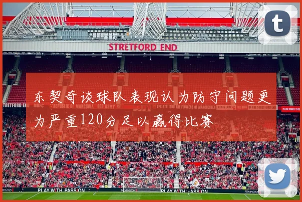 东契奇谈球队表现认为防守问题更为严重120分足以赢得比赛
