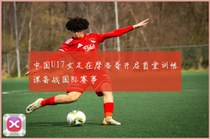 中国U17女足在摩洛哥开启首堂训练课备战国际赛事