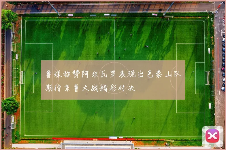鲁媒称赞阿尔瓦罗表现出色泰山队期待京鲁大战精彩对决