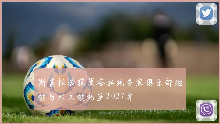 斯基拉透露莫塔拒绝多家俱乐部继续与尤文续约至2027年