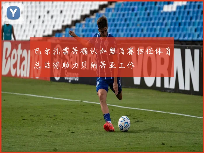 巴尔扎雷蒂确认加盟马赛担任体育总监将助力贝纳蒂亚工作