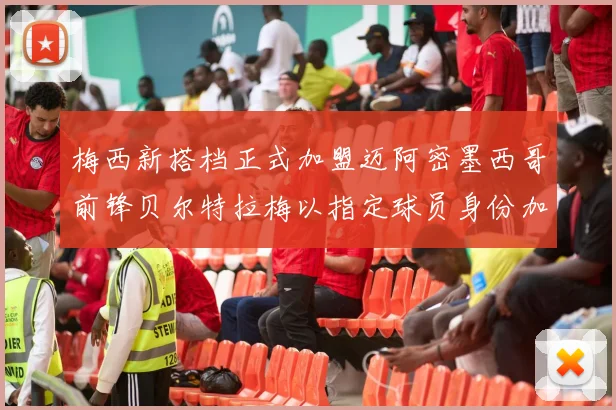 梅西新搭档正式加盟迈阿密墨西哥前锋贝尔特拉梅以指定球员身份加盟