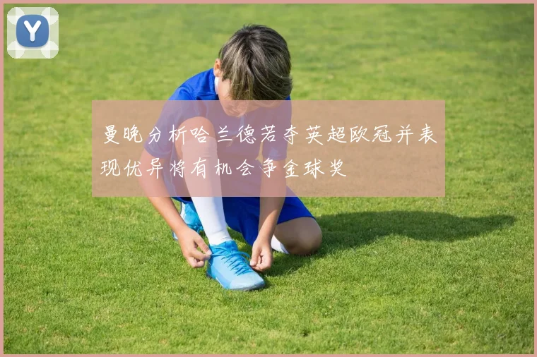 曼晚分析哈兰德若夺英超欧冠并表现优异将有机会争金球奖