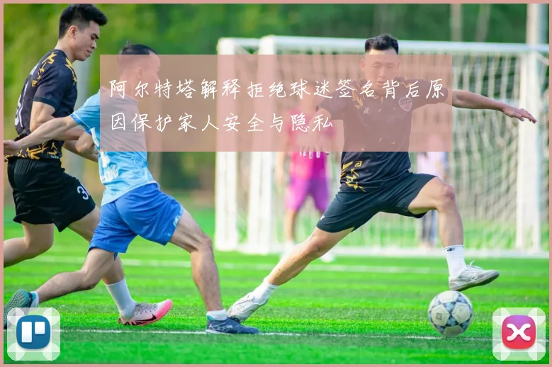 阿尔特塔解释拒绝球迷签名背后原因保护家人安全与隐私