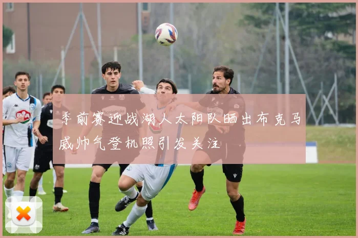 季前赛迎战湖人太阳队晒出布克马威帅气登机照引发关注