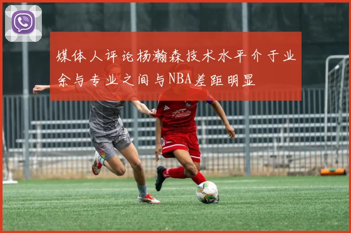 媒体人评论杨瀚森技术水平介于业余与专业之间与NBA差距明显