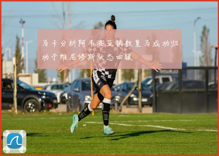 马卡分析阿韦洛亚执教皇马成功归功于维尼修斯状态回暖