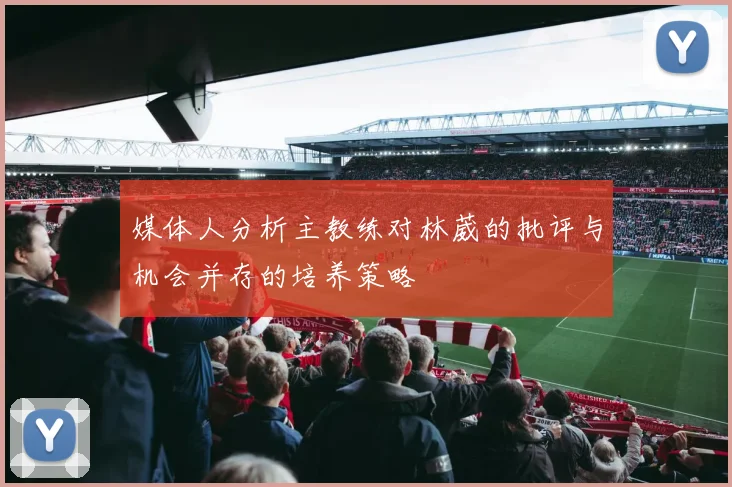 媒体人分析主教练对林葳的批评与机会并存的培养策略