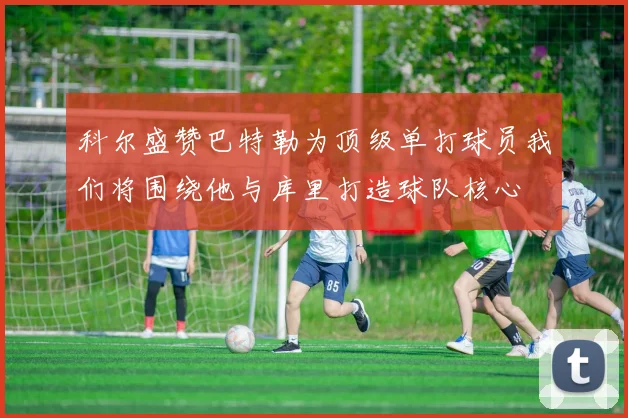 科尔盛赞巴特勒为顶级单打球员我们将围绕他与库里打造球队核心
