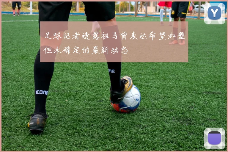 足球记者透露祖马曾表达希望加盟但未确定的最新动态