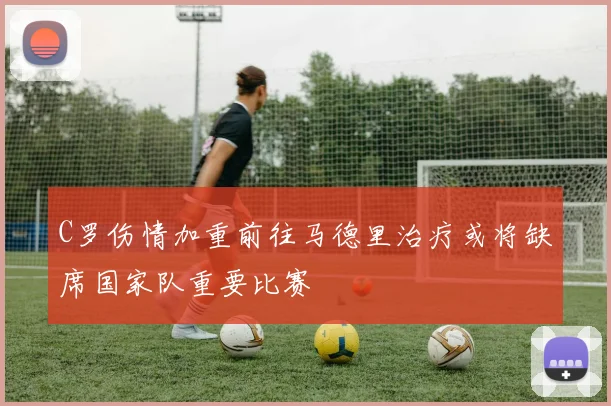 C罗伤情加重前往马德里治疗或将缺席国家队重要比赛