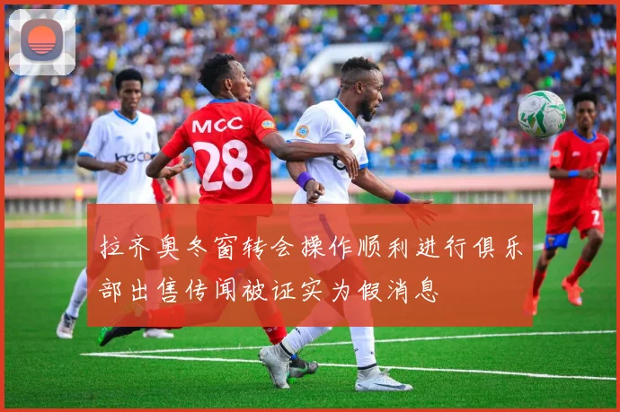 拉齐奥冬窗转会操作顺利进行俱乐部出售传闻被证实为假消息