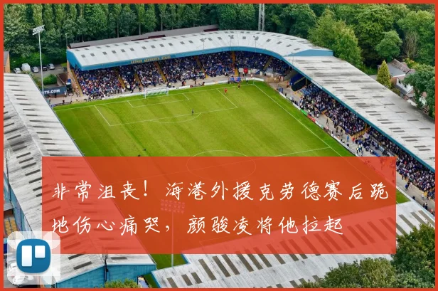 非常沮丧！海港外援克劳德赛后跪地伤心痛哭，颜骏凌将他拉起