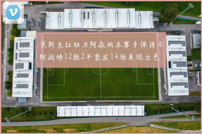 莫斯克拉助力阿森纳本赛季保持不败战绩12胜2平首发14场表现出色