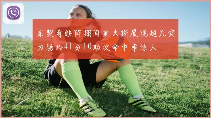 东契奇缺阵期间里夫斯展现超凡实力场均41分10助攻命中率惊人