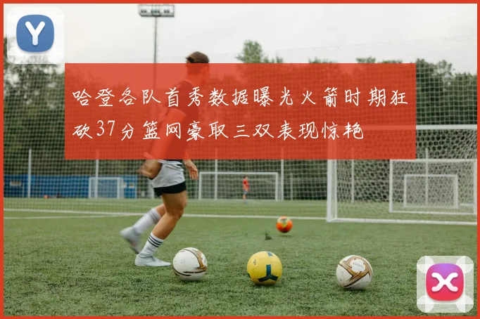 哈登各队首秀数据曝光火箭时期狂砍37分篮网豪取三双表现惊艳