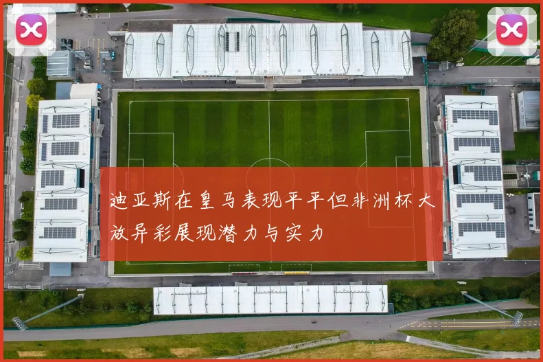 迪亚斯在皇马表现平平但非洲杯大放异彩展现潜力与实力
