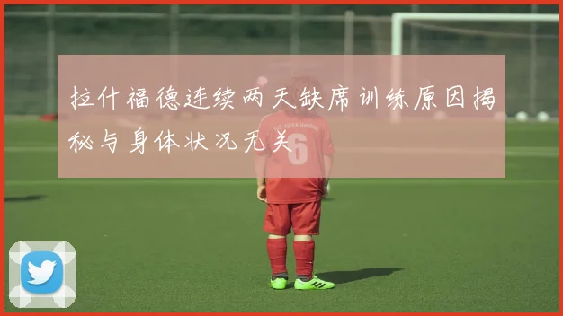 拉什福德连续两天缺席训练原因揭秘与身体状况无关