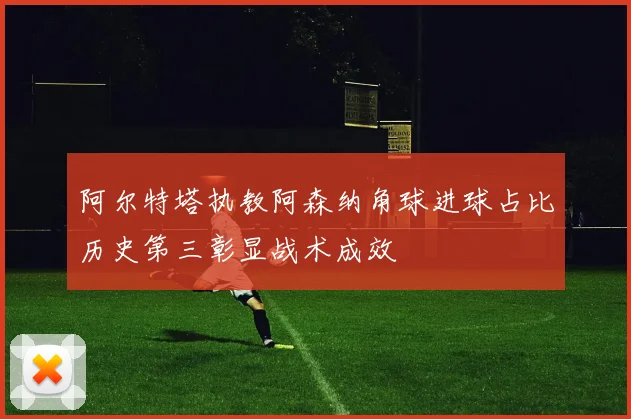 阿尔特塔执教阿森纳角球进球占比历史第三彰显战术成效