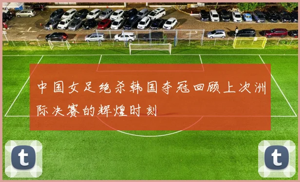 中国女足绝杀韩国夺冠回顾上次洲际决赛的辉煌时刻