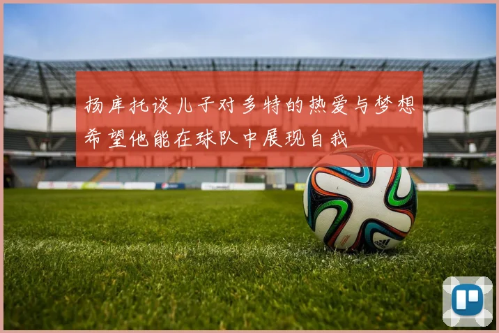 扬库托谈儿子对多特的热爱与梦想希望他能在球队中展现自我