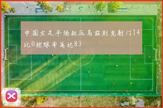 中国女足半场狂压乌兹别克射门14比0控球率高达83