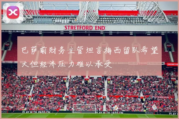 巴萨前财务主管坦言梅西留队希望大但经济压力难以承受