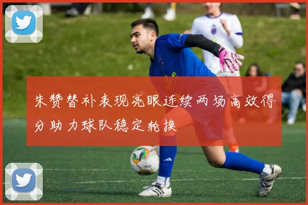 朱赞替补表现亮眼连续两场高效得分助力球队稳定轮换