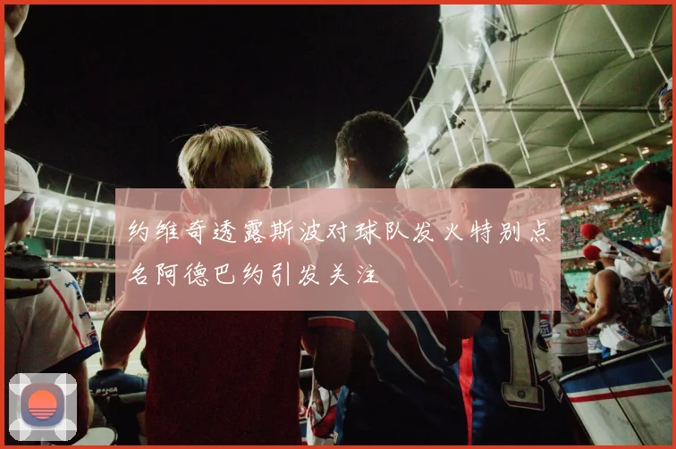 约维奇透露斯波对球队发火特别点名阿德巴约引发关注