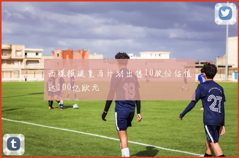 西媒报道皇马计划出售10股份估值达100亿欧元