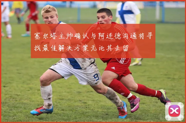 塞尔塔主帅确认与阿连德沟通将寻找最佳解决方案无论其去留
