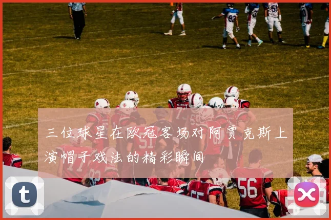 三位球星在欧冠客场对阿贾克斯上演帽子戏法的精彩瞬间