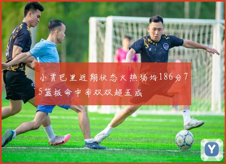 小贾巴里近期状态火热场均186分75篮板命中率双双超五成