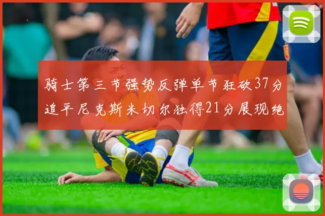 骑士第三节强势反弹单节狂砍37分追平尼克斯米切尔独得21分展现绝佳状态