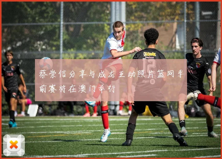 蔡崇信分享与成龙互动照片篮网季前赛将在澳门举行
